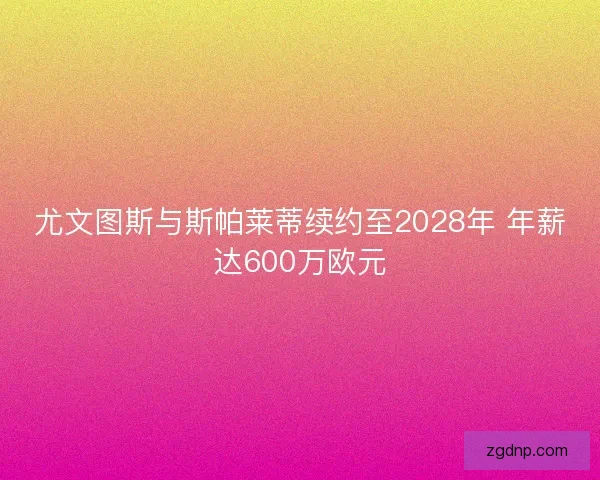 尤文图斯与斯帕莱蒂续约至2028年 年薪达600万欧元
